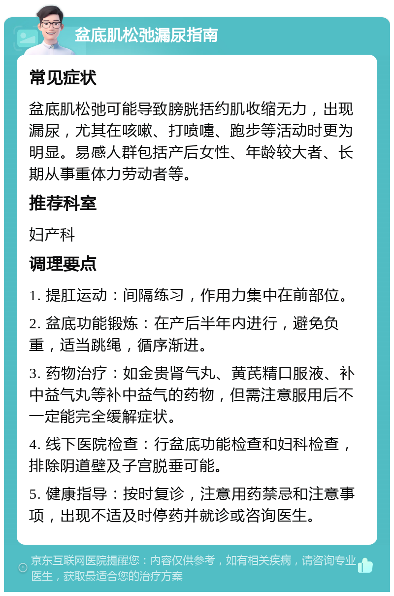 盆底肌松弛漏尿指南 常见症状 盆底肌松弛可能导致膀胱括约肌收缩无力，出现漏尿，尤其在咳嗽、打喷嚏、跑步等活动时更为明显。易感人群包括产后女性、年龄较大者、长期从事重体力劳动者等。 推荐科室 妇产科 调理要点 1. 提肛运动：间隔练习，作用力集中在前部位。 2. 盆底功能锻炼：在产后半年内进行，避免负重，适当跳绳，循序渐进。 3. 药物治疗：如金贵肾气丸、黄芪精口服液、补中益气丸等补中益气的药物，但需注意服用后不一定能完全缓解症状。 4. 线下医院检查：行盆底功能检查和妇科检查，排除阴道壁及子宫脱垂可能。 5. 健康指导：按时复诊，注意用药禁忌和注意事项，出现不适及时停药并就诊或咨询医生。