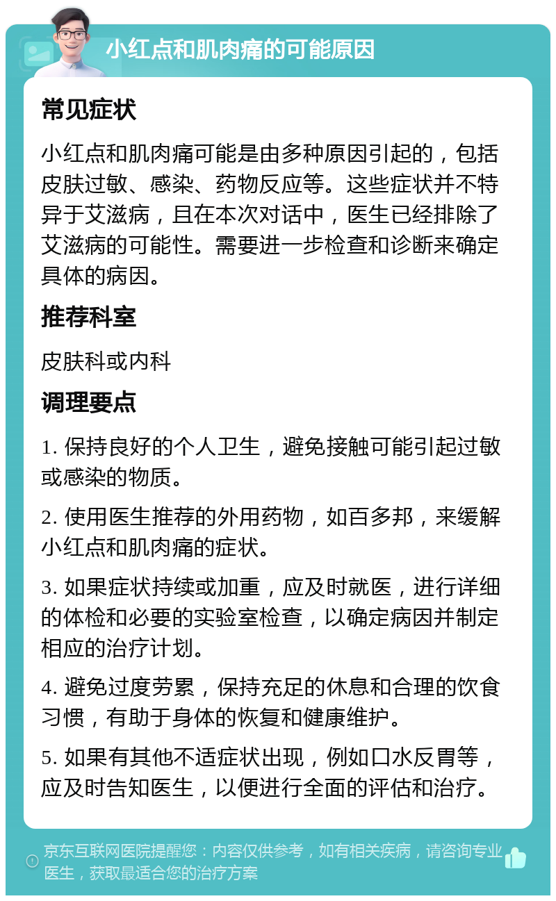 小红点和肌肉痛的可能原因 常见症状 小红点和肌肉痛可能是由多种原因引起的，包括皮肤过敏、感染、药物反应等。这些症状并不特异于艾滋病，且在本次对话中，医生已经排除了艾滋病的可能性。需要进一步检查和诊断来确定具体的病因。 推荐科室 皮肤科或内科 调理要点 1. 保持良好的个人卫生，避免接触可能引起过敏或感染的物质。 2. 使用医生推荐的外用药物，如百多邦，来缓解小红点和肌肉痛的症状。 3. 如果症状持续或加重，应及时就医，进行详细的体检和必要的实验室检查，以确定病因并制定相应的治疗计划。 4. 避免过度劳累，保持充足的休息和合理的饮食习惯，有助于身体的恢复和健康维护。 5. 如果有其他不适症状出现，例如口水反胃等，应及时告知医生，以便进行全面的评估和治疗。