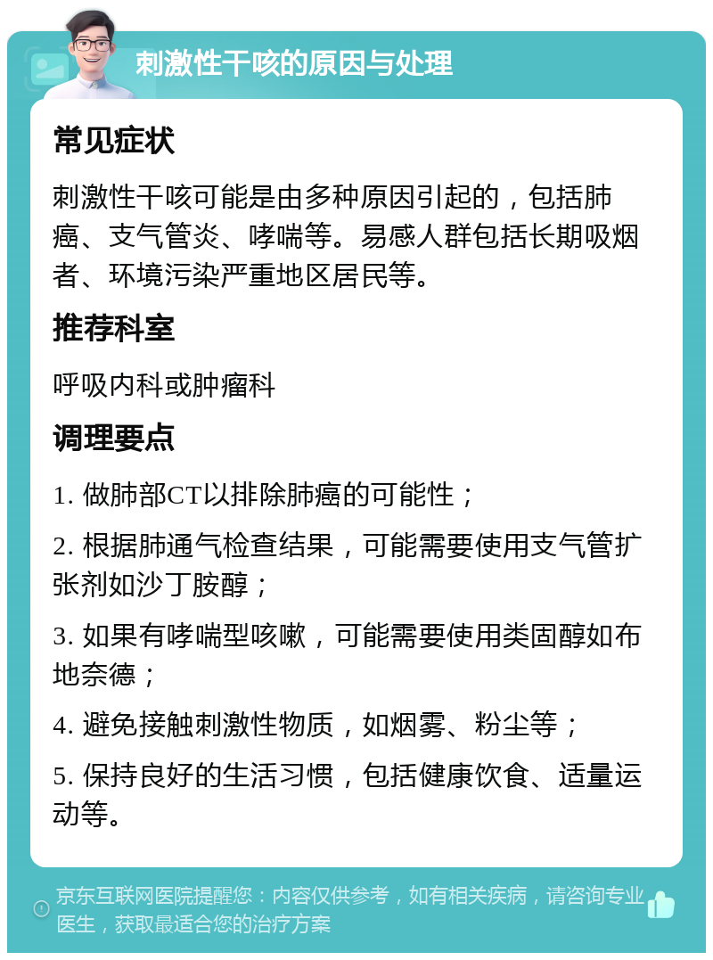 刺激性干咳的原因与处理 常见症状 刺激性干咳可能是由多种原因引起的，包括肺癌、支气管炎、哮喘等。易感人群包括长期吸烟者、环境污染严重地区居民等。 推荐科室 呼吸内科或肿瘤科 调理要点 1. 做肺部CT以排除肺癌的可能性； 2. 根据肺通气检查结果，可能需要使用支气管扩张剂如沙丁胺醇； 3. 如果有哮喘型咳嗽，可能需要使用类固醇如布地奈德； 4. 避免接触刺激性物质，如烟雾、粉尘等； 5. 保持良好的生活习惯，包括健康饮食、适量运动等。