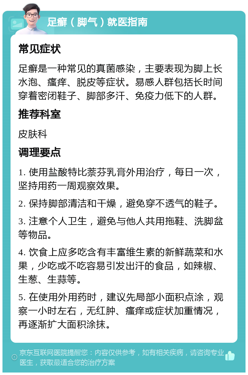 足癣（脚气）就医指南 常见症状 足癣是一种常见的真菌感染，主要表现为脚上长水泡、瘙痒、脱皮等症状。易感人群包括长时间穿着密闭鞋子、脚部多汗、免疫力低下的人群。 推荐科室 皮肤科 调理要点 1. 使用盐酸特比萘芬乳膏外用治疗，每日一次，坚持用药一周观察效果。 2. 保持脚部清洁和干燥，避免穿不透气的鞋子。 3. 注意个人卫生，避免与他人共用拖鞋、洗脚盆等物品。 4. 饮食上应多吃含有丰富维生素的新鲜蔬菜和水果，少吃或不吃容易引发出汗的食品，如辣椒、生葱、生蒜等。 5. 在使用外用药时，建议先局部小面积点涂，观察一小时左右，无红肿、瘙痒或症状加重情况，再逐渐扩大面积涂抹。