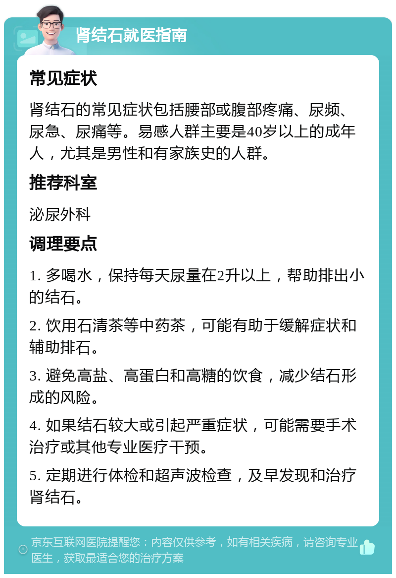 肾结石就医指南 常见症状 肾结石的常见症状包括腰部或腹部疼痛、尿频、尿急、尿痛等。易感人群主要是40岁以上的成年人，尤其是男性和有家族史的人群。 推荐科室 泌尿外科 调理要点 1. 多喝水，保持每天尿量在2升以上，帮助排出小的结石。 2. 饮用石清茶等中药茶，可能有助于缓解症状和辅助排石。 3. 避免高盐、高蛋白和高糖的饮食，减少结石形成的风险。 4. 如果结石较大或引起严重症状，可能需要手术治疗或其他专业医疗干预。 5. 定期进行体检和超声波检查，及早发现和治疗肾结石。