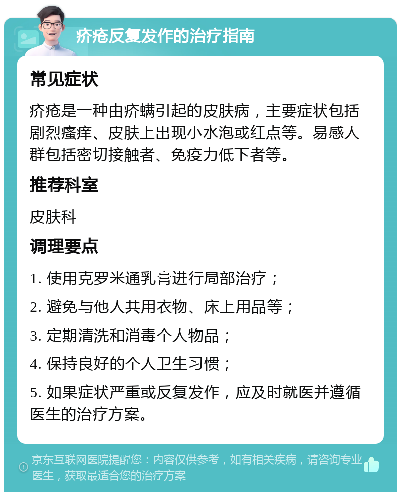 疥疮反复发作的治疗指南 常见症状 疥疮是一种由疥螨引起的皮肤病，主要症状包括剧烈瘙痒、皮肤上出现小水泡或红点等。易感人群包括密切接触者、免疫力低下者等。 推荐科室 皮肤科 调理要点 1. 使用克罗米通乳膏进行局部治疗； 2. 避免与他人共用衣物、床上用品等； 3. 定期清洗和消毒个人物品； 4. 保持良好的个人卫生习惯； 5. 如果症状严重或反复发作，应及时就医并遵循医生的治疗方案。