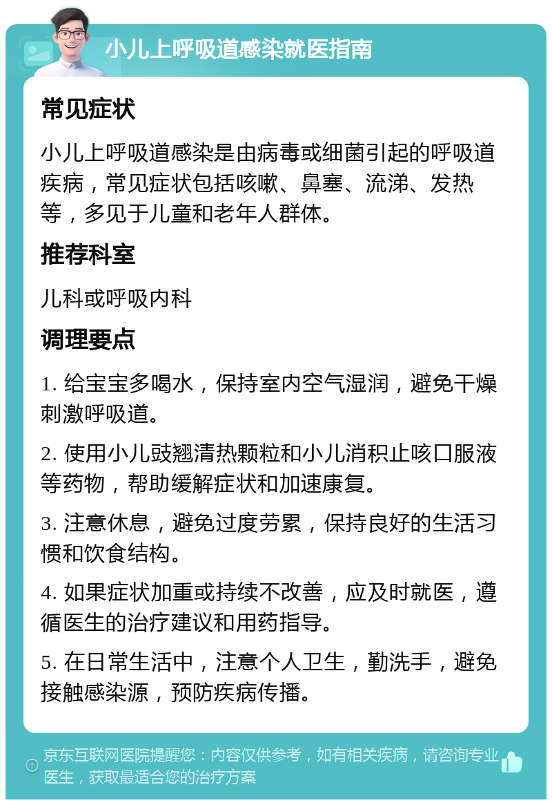 小儿上呼吸道感染就医指南 常见症状 小儿上呼吸道感染是由病毒或细菌引起的呼吸道疾病，常见症状包括咳嗽、鼻塞、流涕、发热等，多见于儿童和老年人群体。 推荐科室 儿科或呼吸内科 调理要点 1. 给宝宝多喝水，保持室内空气湿润，避免干燥刺激呼吸道。 2. 使用小儿豉翘清热颗粒和小儿消积止咳口服液等药物，帮助缓解症状和加速康复。 3. 注意休息，避免过度劳累，保持良好的生活习惯和饮食结构。 4. 如果症状加重或持续不改善，应及时就医，遵循医生的治疗建议和用药指导。 5. 在日常生活中，注意个人卫生，勤洗手，避免接触感染源，预防疾病传播。