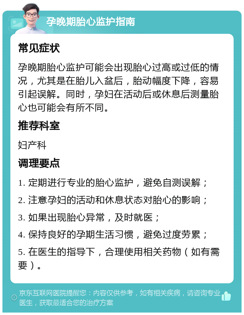 孕晚期胎心监护指南 常见症状 孕晚期胎心监护可能会出现胎心过高或过低的情况，尤其是在胎儿入盆后，胎动幅度下降，容易引起误解。同时，孕妇在活动后或休息后测量胎心也可能会有所不同。 推荐科室 妇产科 调理要点 1. 定期进行专业的胎心监护，避免自测误解； 2. 注意孕妇的活动和休息状态对胎心的影响； 3. 如果出现胎心异常，及时就医； 4. 保持良好的孕期生活习惯，避免过度劳累； 5. 在医生的指导下，合理使用相关药物（如有需要）。