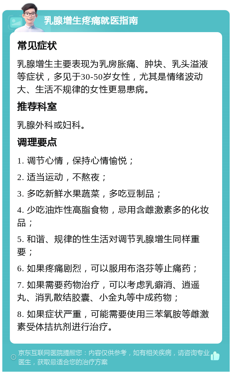 乳腺增生疼痛就医指南 常见症状 乳腺增生主要表现为乳房胀痛、肿块、乳头溢液等症状，多见于30-50岁女性，尤其是情绪波动大、生活不规律的女性更易患病。 推荐科室 乳腺外科或妇科。 调理要点 1. 调节心情，保持心情愉悦； 2. 适当运动，不熬夜； 3. 多吃新鲜水果蔬菜，多吃豆制品； 4. 少吃油炸性高脂食物，忌用含雌激素多的化妆品； 5. 和谐、规律的性生活对调节乳腺增生同样重要； 6. 如果疼痛剧烈，可以服用布洛芬等止痛药； 7. 如果需要药物治疗，可以考虑乳癖消、逍遥丸、消乳散结胶囊、小金丸等中成药物； 8. 如果症状严重，可能需要使用三苯氧胺等雌激素受体拮抗剂进行治疗。