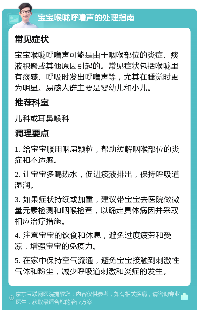 宝宝喉咙呼噜声的处理指南 常见症状 宝宝喉咙呼噜声可能是由于咽喉部位的炎症、痰液积聚或其他原因引起的。常见症状包括喉咙里有痰感、呼吸时发出呼噜声等，尤其在睡觉时更为明显。易感人群主要是婴幼儿和小儿。 推荐科室 儿科或耳鼻喉科 调理要点 1. 给宝宝服用咽扁颗粒，帮助缓解咽喉部位的炎症和不适感。 2. 让宝宝多喝热水，促进痰液排出，保持呼吸道湿润。 3. 如果症状持续或加重，建议带宝宝去医院做微量元素检测和咽喉检查，以确定具体病因并采取相应治疗措施。 4. 注意宝宝的饮食和休息，避免过度疲劳和受凉，增强宝宝的免疫力。 5. 在家中保持空气流通，避免宝宝接触到刺激性气体和粉尘，减少呼吸道刺激和炎症的发生。