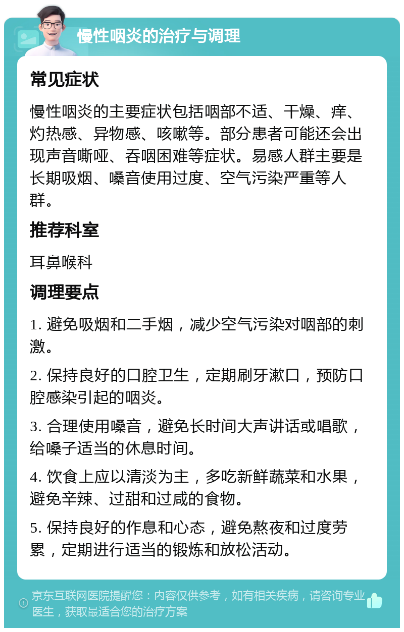 慢性咽炎的治疗与调理 常见症状 慢性咽炎的主要症状包括咽部不适、干燥、痒、灼热感、异物感、咳嗽等。部分患者可能还会出现声音嘶哑、吞咽困难等症状。易感人群主要是长期吸烟、嗓音使用过度、空气污染严重等人群。 推荐科室 耳鼻喉科 调理要点 1. 避免吸烟和二手烟，减少空气污染对咽部的刺激。 2. 保持良好的口腔卫生，定期刷牙漱口，预防口腔感染引起的咽炎。 3. 合理使用嗓音，避免长时间大声讲话或唱歌，给嗓子适当的休息时间。 4. 饮食上应以清淡为主，多吃新鲜蔬菜和水果，避免辛辣、过甜和过咸的食物。 5. 保持良好的作息和心态，避免熬夜和过度劳累，定期进行适当的锻炼和放松活动。