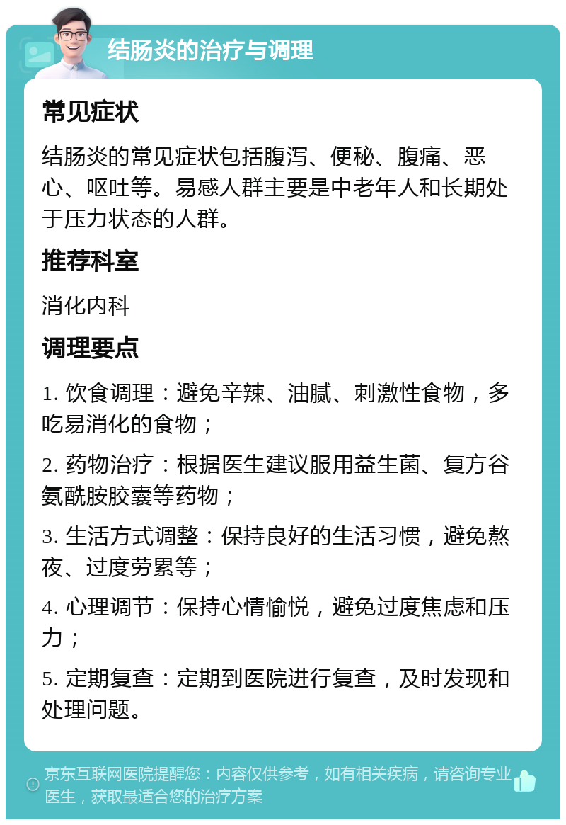 结肠炎的治疗与调理 常见症状 结肠炎的常见症状包括腹泻、便秘、腹痛、恶心、呕吐等。易感人群主要是中老年人和长期处于压力状态的人群。 推荐科室 消化内科 调理要点 1. 饮食调理：避免辛辣、油腻、刺激性食物，多吃易消化的食物； 2. 药物治疗：根据医生建议服用益生菌、复方谷氨酰胺胶囊等药物； 3. 生活方式调整：保持良好的生活习惯，避免熬夜、过度劳累等； 4. 心理调节：保持心情愉悦，避免过度焦虑和压力； 5. 定期复查：定期到医院进行复查，及时发现和处理问题。