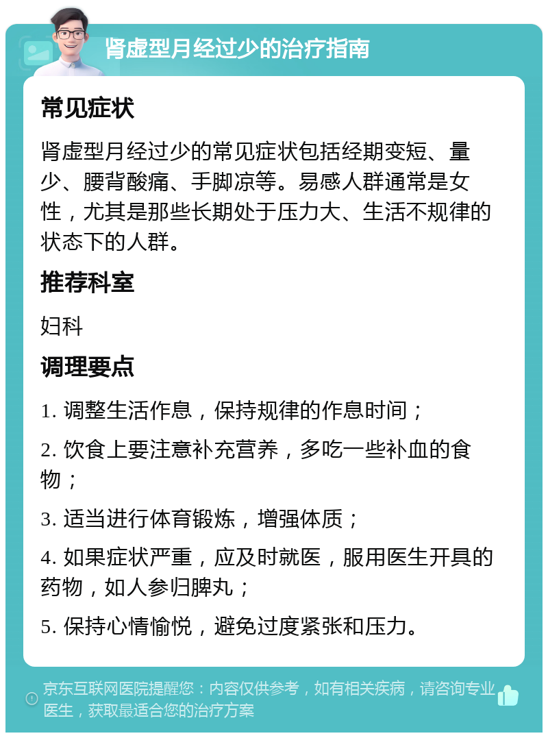 肾虚型月经过少的治疗指南 常见症状 肾虚型月经过少的常见症状包括经期变短、量少、腰背酸痛、手脚凉等。易感人群通常是女性，尤其是那些长期处于压力大、生活不规律的状态下的人群。 推荐科室 妇科 调理要点 1. 调整生活作息，保持规律的作息时间； 2. 饮食上要注意补充营养，多吃一些补血的食物； 3. 适当进行体育锻炼，增强体质； 4. 如果症状严重，应及时就医，服用医生开具的药物，如人参归脾丸； 5. 保持心情愉悦，避免过度紧张和压力。