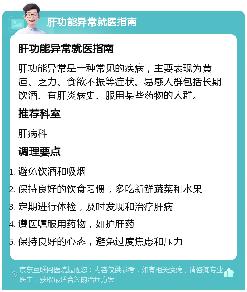 肝功能异常就医指南 肝功能异常就医指南 肝功能异常是一种常见的疾病，主要表现为黄疸、乏力、食欲不振等症状。易感人群包括长期饮酒、有肝炎病史、服用某些药物的人群。 推荐科室 肝病科 调理要点 避免饮酒和吸烟 保持良好的饮食习惯，多吃新鲜蔬菜和水果 定期进行体检，及时发现和治疗肝病 遵医嘱服用药物，如护肝药 保持良好的心态，避免过度焦虑和压力