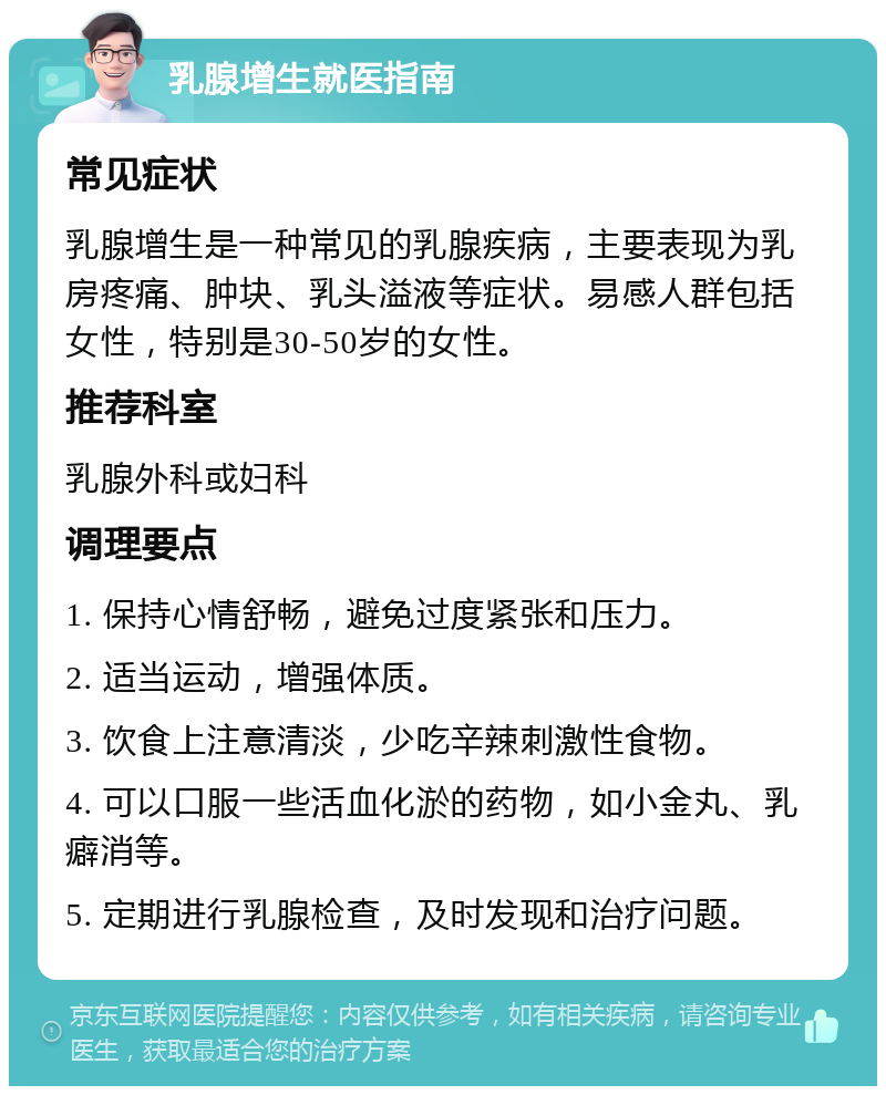 乳腺增生就医指南 常见症状 乳腺增生是一种常见的乳腺疾病，主要表现为乳房疼痛、肿块、乳头溢液等症状。易感人群包括女性，特别是30-50岁的女性。 推荐科室 乳腺外科或妇科 调理要点 1. 保持心情舒畅，避免过度紧张和压力。 2. 适当运动，增强体质。 3. 饮食上注意清淡，少吃辛辣刺激性食物。 4. 可以口服一些活血化淤的药物，如小金丸、乳癖消等。 5. 定期进行乳腺检查，及时发现和治疗问题。