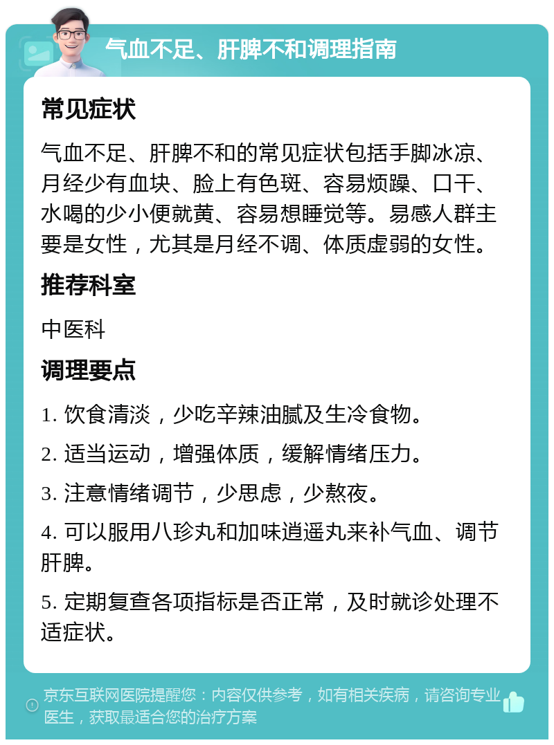 气血不足、肝脾不和调理指南 常见症状 气血不足、肝脾不和的常见症状包括手脚冰凉、月经少有血块、脸上有色斑、容易烦躁、口干、水喝的少小便就黄、容易想睡觉等。易感人群主要是女性，尤其是月经不调、体质虚弱的女性。 推荐科室 中医科 调理要点 1. 饮食清淡，少吃辛辣油腻及生冷食物。 2. 适当运动，增强体质，缓解情绪压力。 3. 注意情绪调节，少思虑，少熬夜。 4. 可以服用八珍丸和加味逍遥丸来补气血、调节肝脾。 5. 定期复查各项指标是否正常，及时就诊处理不适症状。