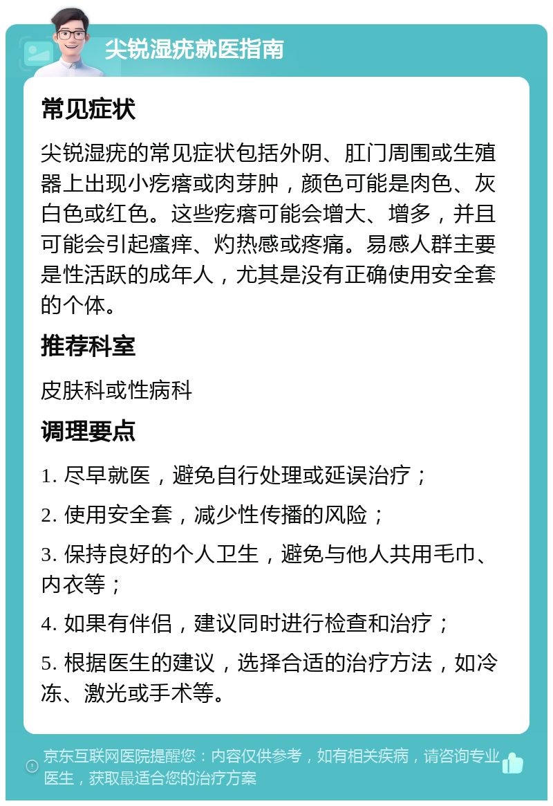 尖锐湿疣就医指南 常见症状 尖锐湿疣的常见症状包括外阴、肛门周围或生殖器上出现小疙瘩或肉芽肿，颜色可能是肉色、灰白色或红色。这些疙瘩可能会增大、增多，并且可能会引起瘙痒、灼热感或疼痛。易感人群主要是性活跃的成年人，尤其是没有正确使用安全套的个体。 推荐科室 皮肤科或性病科 调理要点 1. 尽早就医，避免自行处理或延误治疗； 2. 使用安全套，减少性传播的风险； 3. 保持良好的个人卫生，避免与他人共用毛巾、内衣等； 4. 如果有伴侣，建议同时进行检查和治疗； 5. 根据医生的建议，选择合适的治疗方法，如冷冻、激光或手术等。