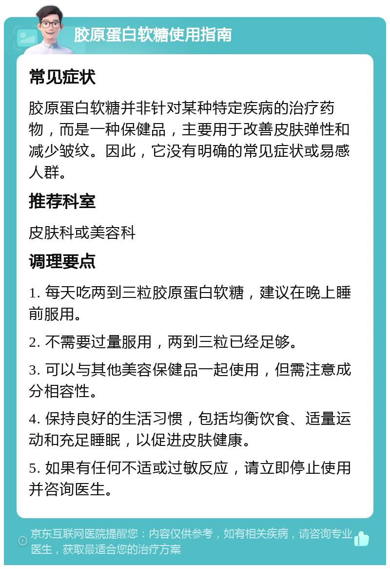 胶原蛋白软糖使用指南 常见症状 胶原蛋白软糖并非针对某种特定疾病的治疗药物，而是一种保健品，主要用于改善皮肤弹性和减少皱纹。因此，它没有明确的常见症状或易感人群。 推荐科室 皮肤科或美容科 调理要点 1. 每天吃两到三粒胶原蛋白软糖，建议在晚上睡前服用。 2. 不需要过量服用，两到三粒已经足够。 3. 可以与其他美容保健品一起使用，但需注意成分相容性。 4. 保持良好的生活习惯，包括均衡饮食、适量运动和充足睡眠，以促进皮肤健康。 5. 如果有任何不适或过敏反应，请立即停止使用并咨询医生。