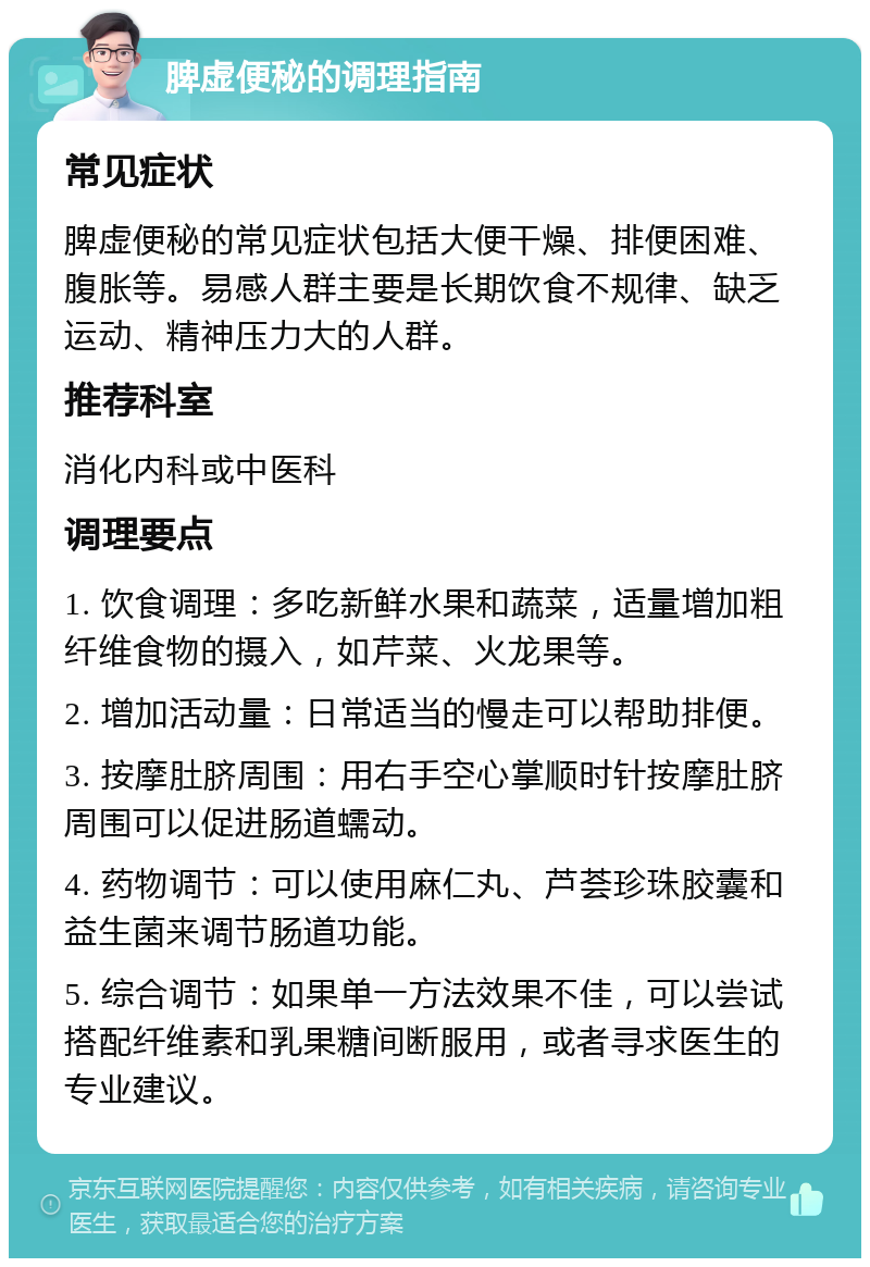 脾虚便秘的调理指南 常见症状 脾虚便秘的常见症状包括大便干燥、排便困难、腹胀等。易感人群主要是长期饮食不规律、缺乏运动、精神压力大的人群。 推荐科室 消化内科或中医科 调理要点 1. 饮食调理：多吃新鲜水果和蔬菜，适量增加粗纤维食物的摄入，如芹菜、火龙果等。 2. 增加活动量：日常适当的慢走可以帮助排便。 3. 按摩肚脐周围：用右手空心掌顺时针按摩肚脐周围可以促进肠道蠕动。 4. 药物调节：可以使用麻仁丸、芦荟珍珠胶囊和益生菌来调节肠道功能。 5. 综合调节：如果单一方法效果不佳，可以尝试搭配纤维素和乳果糖间断服用，或者寻求医生的专业建议。