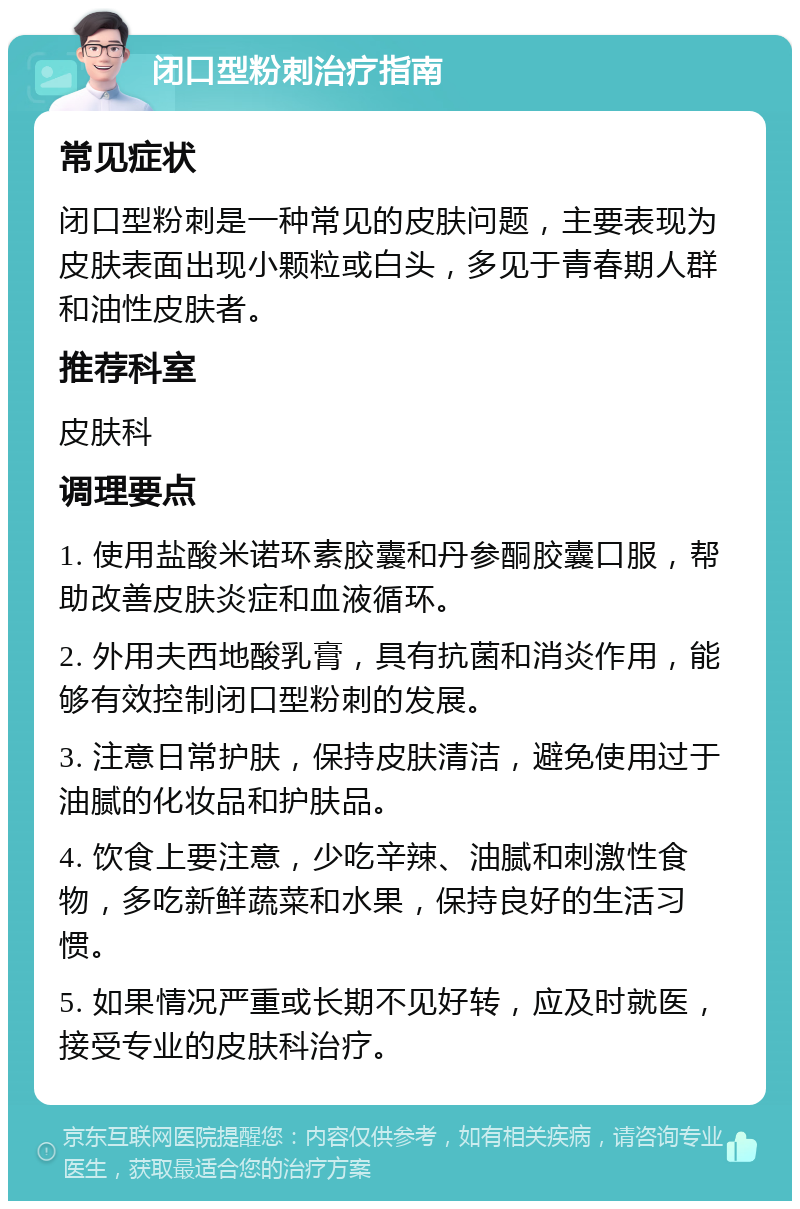 闭口型粉刺治疗指南 常见症状 闭口型粉刺是一种常见的皮肤问题，主要表现为皮肤表面出现小颗粒或白头，多见于青春期人群和油性皮肤者。 推荐科室 皮肤科 调理要点 1. 使用盐酸米诺环素胶囊和丹参酮胶囊口服，帮助改善皮肤炎症和血液循环。 2. 外用夫西地酸乳膏，具有抗菌和消炎作用，能够有效控制闭口型粉刺的发展。 3. 注意日常护肤，保持皮肤清洁，避免使用过于油腻的化妆品和护肤品。 4. 饮食上要注意，少吃辛辣、油腻和刺激性食物，多吃新鲜蔬菜和水果，保持良好的生活习惯。 5. 如果情况严重或长期不见好转，应及时就医，接受专业的皮肤科治疗。