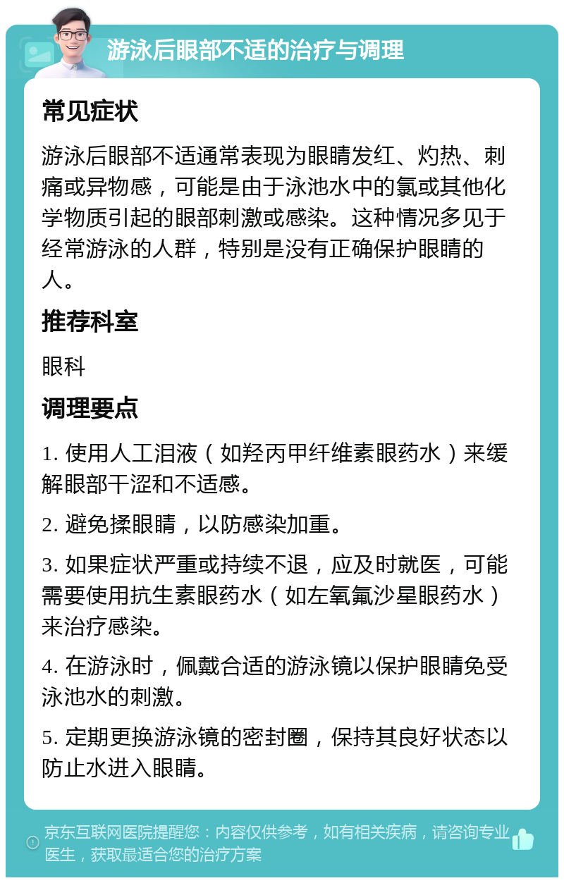 游泳后眼部不适的治疗与调理 常见症状 游泳后眼部不适通常表现为眼睛发红、灼热、刺痛或异物感，可能是由于泳池水中的氯或其他化学物质引起的眼部刺激或感染。这种情况多见于经常游泳的人群，特别是没有正确保护眼睛的人。 推荐科室 眼科 调理要点 1. 使用人工泪液（如羟丙甲纤维素眼药水）来缓解眼部干涩和不适感。 2. 避免揉眼睛，以防感染加重。 3. 如果症状严重或持续不退，应及时就医，可能需要使用抗生素眼药水（如左氧氟沙星眼药水）来治疗感染。 4. 在游泳时，佩戴合适的游泳镜以保护眼睛免受泳池水的刺激。 5. 定期更换游泳镜的密封圈，保持其良好状态以防止水进入眼睛。