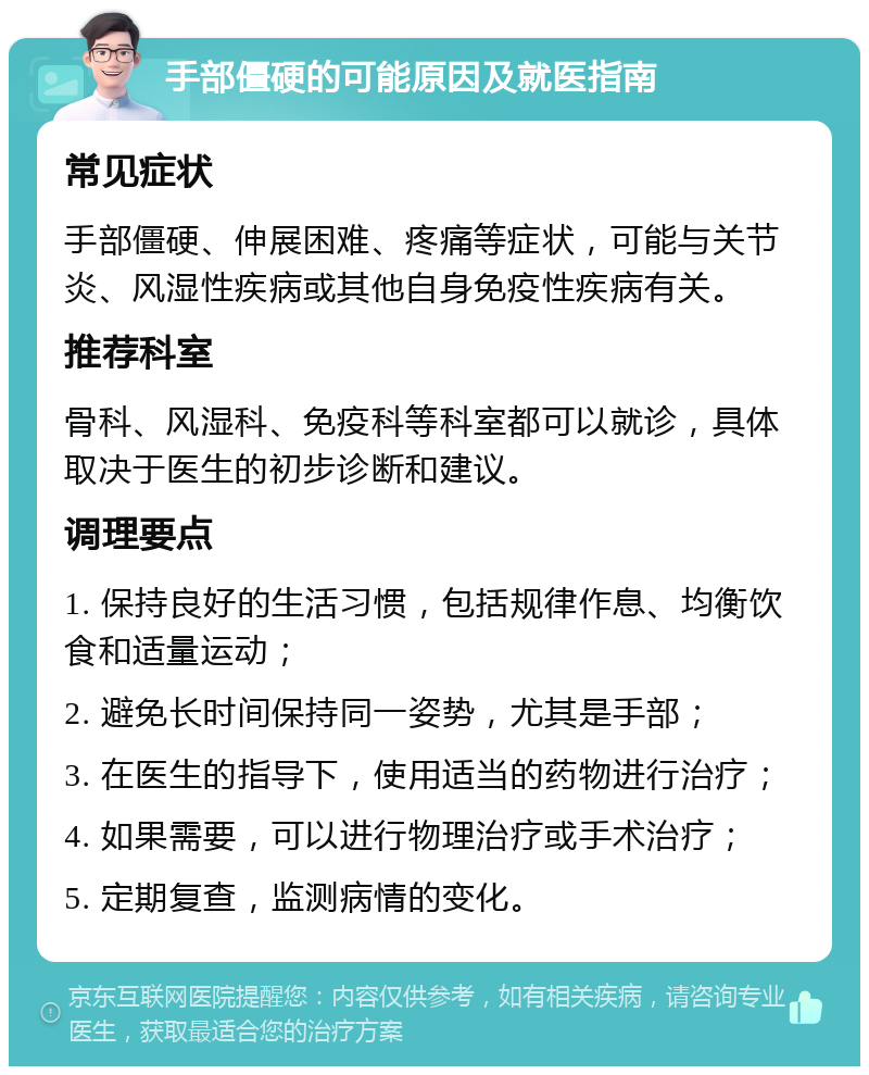 手部僵硬的可能原因及就医指南 常见症状 手部僵硬、伸展困难、疼痛等症状，可能与关节炎、风湿性疾病或其他自身免疫性疾病有关。 推荐科室 骨科、风湿科、免疫科等科室都可以就诊，具体取决于医生的初步诊断和建议。 调理要点 1. 保持良好的生活习惯，包括规律作息、均衡饮食和适量运动； 2. 避免长时间保持同一姿势，尤其是手部； 3. 在医生的指导下，使用适当的药物进行治疗； 4. 如果需要，可以进行物理治疗或手术治疗； 5. 定期复查，监测病情的变化。