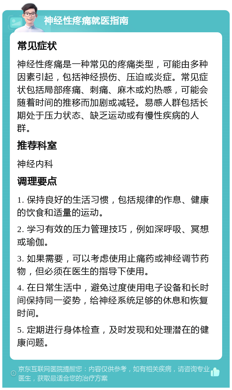 神经性疼痛就医指南 常见症状 神经性疼痛是一种常见的疼痛类型，可能由多种因素引起，包括神经损伤、压迫或炎症。常见症状包括局部疼痛、刺痛、麻木或灼热感，可能会随着时间的推移而加剧或减轻。易感人群包括长期处于压力状态、缺乏运动或有慢性疾病的人群。 推荐科室 神经内科 调理要点 1. 保持良好的生活习惯，包括规律的作息、健康的饮食和适量的运动。 2. 学习有效的压力管理技巧，例如深呼吸、冥想或瑜伽。 3. 如果需要，可以考虑使用止痛药或神经调节药物，但必须在医生的指导下使用。 4. 在日常生活中，避免过度使用电子设备和长时间保持同一姿势，给神经系统足够的休息和恢复时间。 5. 定期进行身体检查，及时发现和处理潜在的健康问题。