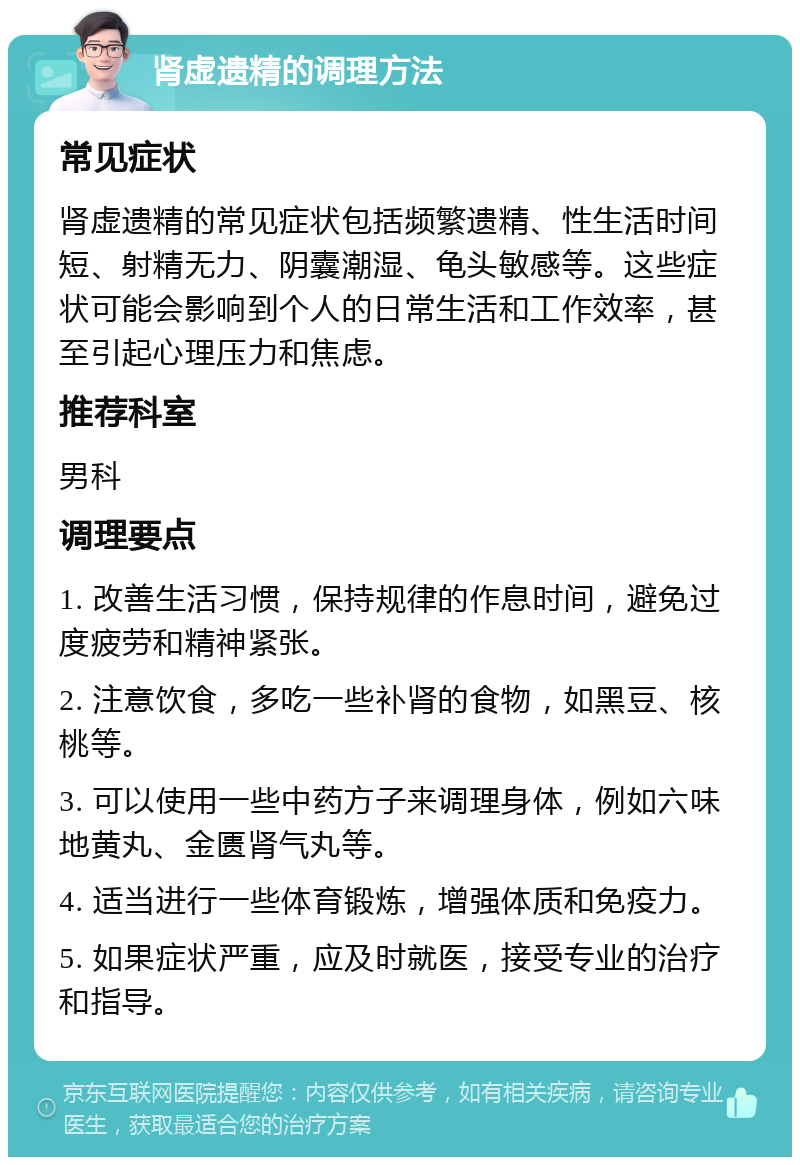 肾虚遗精的调理方法 常见症状 肾虚遗精的常见症状包括频繁遗精、性生活时间短、射精无力、阴囊潮湿、龟头敏感等。这些症状可能会影响到个人的日常生活和工作效率，甚至引起心理压力和焦虑。 推荐科室 男科 调理要点 1. 改善生活习惯，保持规律的作息时间，避免过度疲劳和精神紧张。 2. 注意饮食，多吃一些补肾的食物，如黑豆、核桃等。 3. 可以使用一些中药方子来调理身体，例如六味地黄丸、金匮肾气丸等。 4. 适当进行一些体育锻炼，增强体质和免疫力。 5. 如果症状严重，应及时就医，接受专业的治疗和指导。