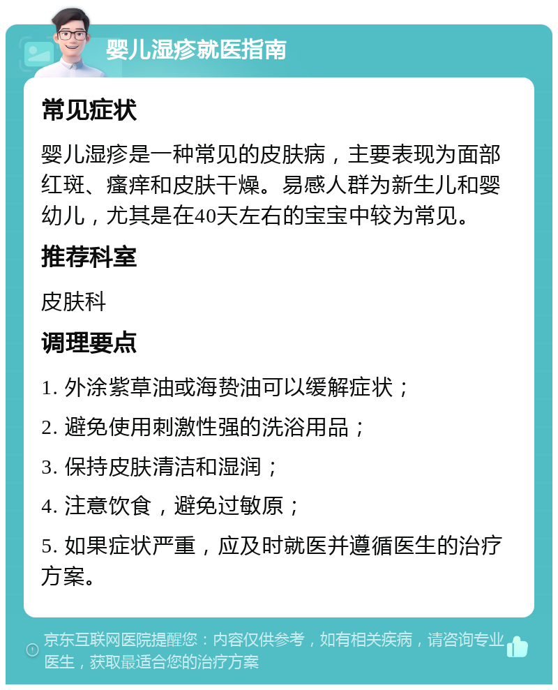 婴儿湿疹就医指南 常见症状 婴儿湿疹是一种常见的皮肤病，主要表现为面部红斑、瘙痒和皮肤干燥。易感人群为新生儿和婴幼儿，尤其是在40天左右的宝宝中较为常见。 推荐科室 皮肤科 调理要点 1. 外涂紫草油或海贽油可以缓解症状； 2. 避免使用刺激性强的洗浴用品； 3. 保持皮肤清洁和湿润； 4. 注意饮食，避免过敏原； 5. 如果症状严重，应及时就医并遵循医生的治疗方案。