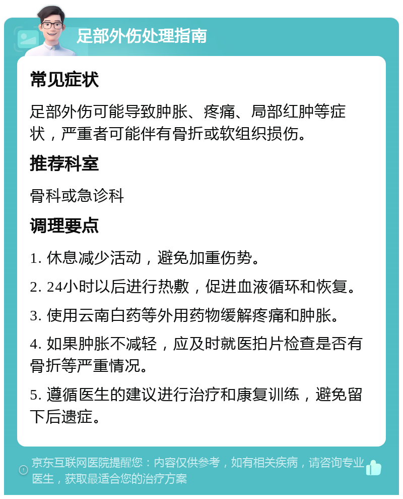 足部外伤处理指南 常见症状 足部外伤可能导致肿胀、疼痛、局部红肿等症状，严重者可能伴有骨折或软组织损伤。 推荐科室 骨科或急诊科 调理要点 1. 休息减少活动，避免加重伤势。 2. 24小时以后进行热敷，促进血液循环和恢复。 3. 使用云南白药等外用药物缓解疼痛和肿胀。 4. 如果肿胀不减轻，应及时就医拍片检查是否有骨折等严重情况。 5. 遵循医生的建议进行治疗和康复训练，避免留下后遗症。