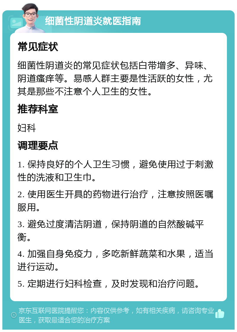 细菌性阴道炎就医指南 常见症状 细菌性阴道炎的常见症状包括白带增多、异味、阴道瘙痒等。易感人群主要是性活跃的女性，尤其是那些不注意个人卫生的女性。 推荐科室 妇科 调理要点 1. 保持良好的个人卫生习惯，避免使用过于刺激性的洗液和卫生巾。 2. 使用医生开具的药物进行治疗，注意按照医嘱服用。 3. 避免过度清洁阴道，保持阴道的自然酸碱平衡。 4. 加强自身免疫力，多吃新鲜蔬菜和水果，适当进行运动。 5. 定期进行妇科检查，及时发现和治疗问题。