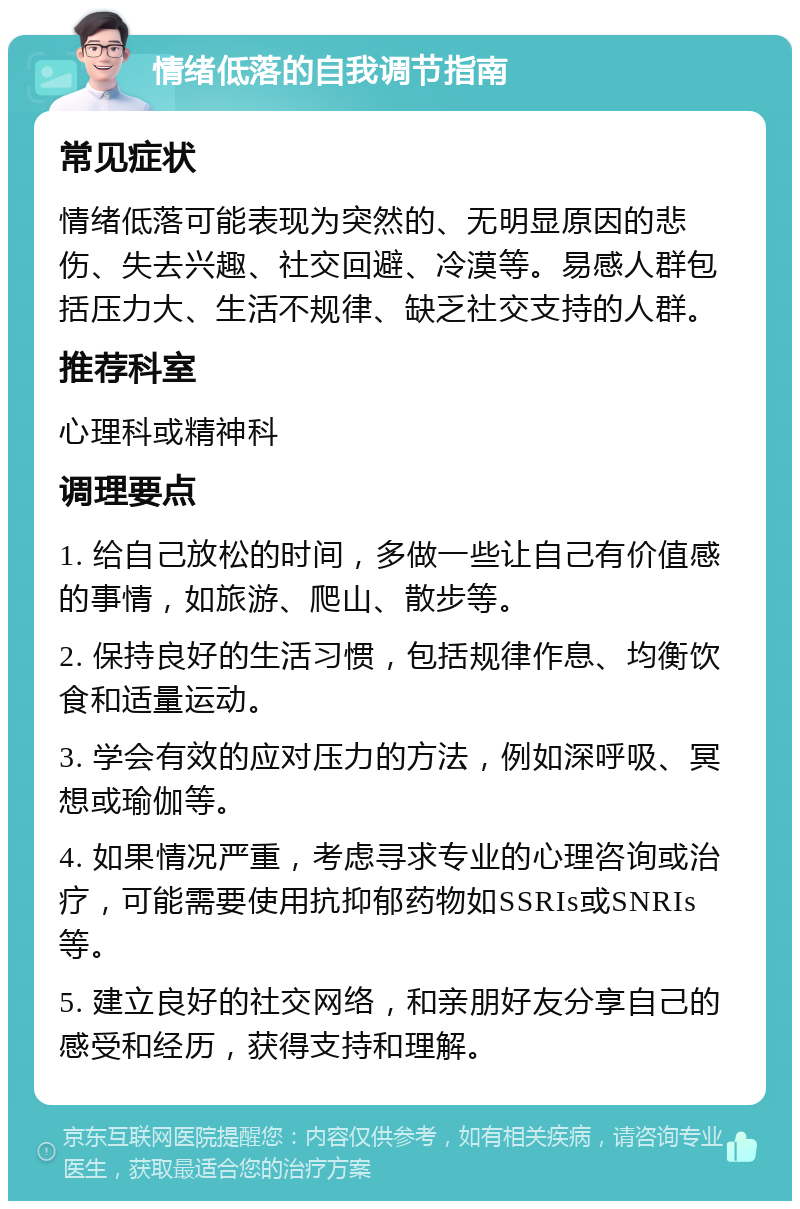 情绪低落的自我调节指南 常见症状 情绪低落可能表现为突然的、无明显原因的悲伤、失去兴趣、社交回避、冷漠等。易感人群包括压力大、生活不规律、缺乏社交支持的人群。 推荐科室 心理科或精神科 调理要点 1. 给自己放松的时间，多做一些让自己有价值感的事情，如旅游、爬山、散步等。 2. 保持良好的生活习惯，包括规律作息、均衡饮食和适量运动。 3. 学会有效的应对压力的方法，例如深呼吸、冥想或瑜伽等。 4. 如果情况严重，考虑寻求专业的心理咨询或治疗，可能需要使用抗抑郁药物如SSRIs或SNRIs等。 5. 建立良好的社交网络，和亲朋好友分享自己的感受和经历，获得支持和理解。