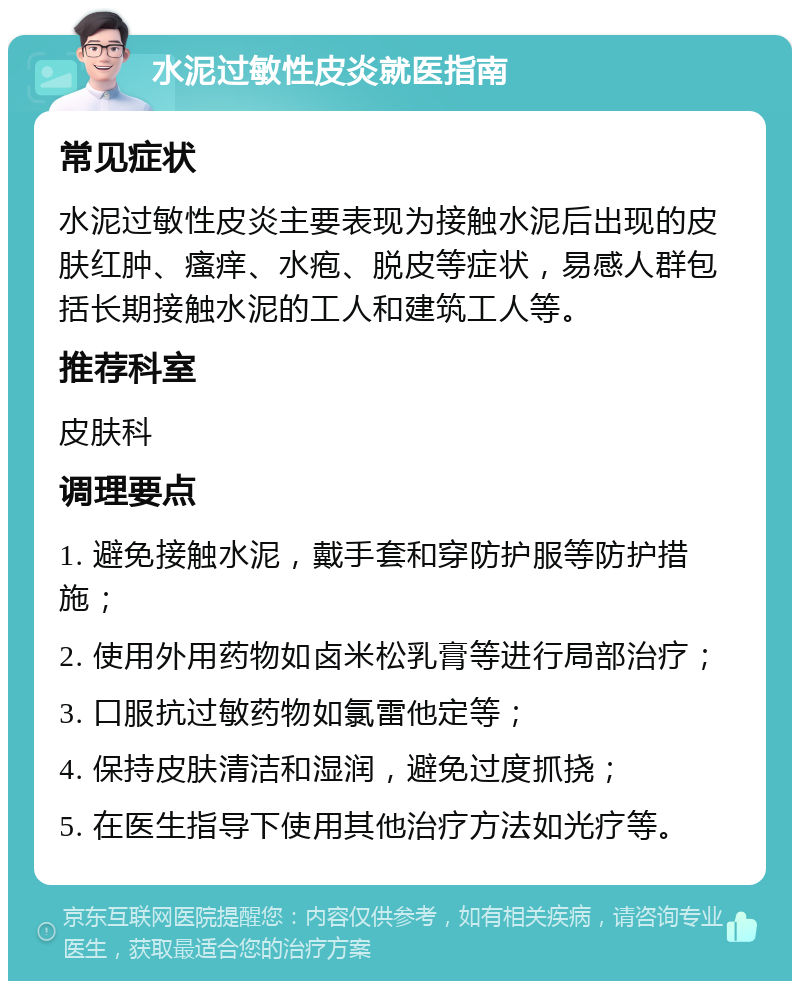 水泥过敏性皮炎就医指南 常见症状 水泥过敏性皮炎主要表现为接触水泥后出现的皮肤红肿、瘙痒、水疱、脱皮等症状，易感人群包括长期接触水泥的工人和建筑工人等。 推荐科室 皮肤科 调理要点 1. 避免接触水泥，戴手套和穿防护服等防护措施； 2. 使用外用药物如卤米松乳膏等进行局部治疗； 3. 口服抗过敏药物如氯雷他定等； 4. 保持皮肤清洁和湿润，避免过度抓挠； 5. 在医生指导下使用其他治疗方法如光疗等。