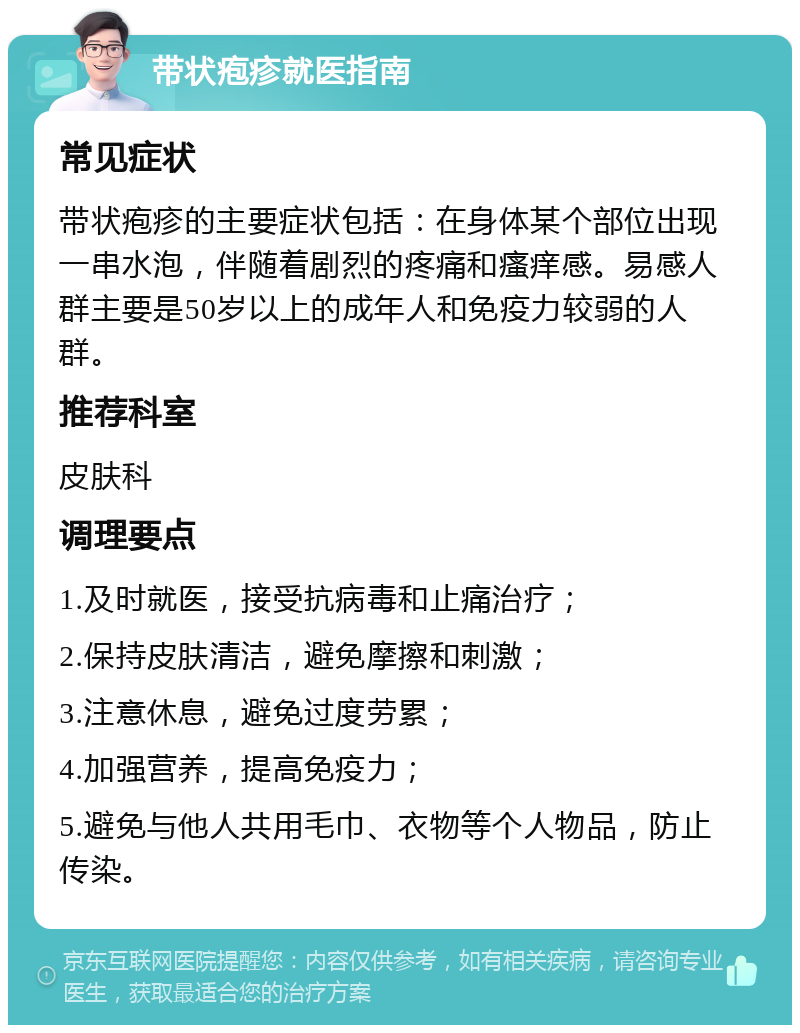 带状疱疹就医指南 常见症状 带状疱疹的主要症状包括：在身体某个部位出现一串水泡，伴随着剧烈的疼痛和瘙痒感。易感人群主要是50岁以上的成年人和免疫力较弱的人群。 推荐科室 皮肤科 调理要点 1.及时就医，接受抗病毒和止痛治疗； 2.保持皮肤清洁，避免摩擦和刺激； 3.注意休息，避免过度劳累； 4.加强营养，提高免疫力； 5.避免与他人共用毛巾、衣物等个人物品，防止传染。