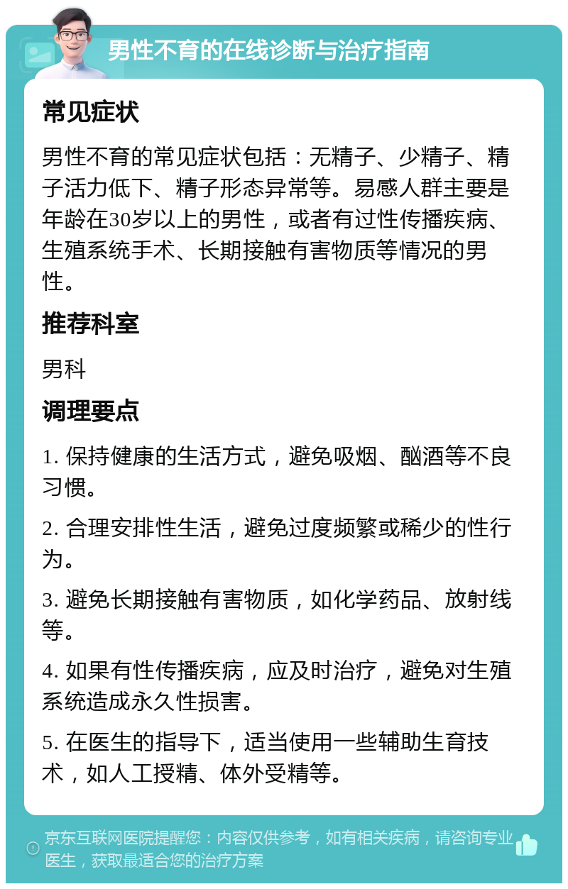 男性不育的在线诊断与治疗指南 常见症状 男性不育的常见症状包括：无精子、少精子、精子活力低下、精子形态异常等。易感人群主要是年龄在30岁以上的男性，或者有过性传播疾病、生殖系统手术、长期接触有害物质等情况的男性。 推荐科室 男科 调理要点 1. 保持健康的生活方式，避免吸烟、酗酒等不良习惯。 2. 合理安排性生活，避免过度频繁或稀少的性行为。 3. 避免长期接触有害物质，如化学药品、放射线等。 4. 如果有性传播疾病，应及时治疗，避免对生殖系统造成永久性损害。 5. 在医生的指导下，适当使用一些辅助生育技术，如人工授精、体外受精等。