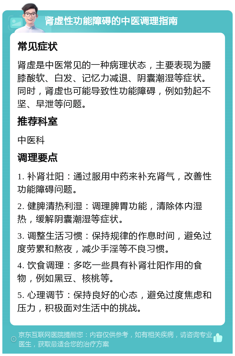 肾虚性功能障碍的中医调理指南 常见症状 肾虚是中医常见的一种病理状态，主要表现为腰膝酸软、白发、记忆力减退、阴囊潮湿等症状。同时，肾虚也可能导致性功能障碍，例如勃起不坚、早泄等问题。 推荐科室 中医科 调理要点 1. 补肾壮阳：通过服用中药来补充肾气，改善性功能障碍问题。 2. 健脾清热利湿：调理脾胃功能，清除体内湿热，缓解阴囊潮湿等症状。 3. 调整生活习惯：保持规律的作息时间，避免过度劳累和熬夜，减少手淫等不良习惯。 4. 饮食调理：多吃一些具有补肾壮阳作用的食物，例如黑豆、核桃等。 5. 心理调节：保持良好的心态，避免过度焦虑和压力，积极面对生活中的挑战。