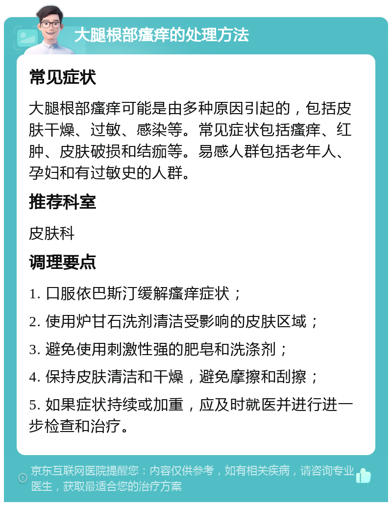 大腿根部瘙痒的处理方法 常见症状 大腿根部瘙痒可能是由多种原因引起的，包括皮肤干燥、过敏、感染等。常见症状包括瘙痒、红肿、皮肤破损和结痂等。易感人群包括老年人、孕妇和有过敏史的人群。 推荐科室 皮肤科 调理要点 1. 口服依巴斯汀缓解瘙痒症状； 2. 使用炉甘石洗剂清洁受影响的皮肤区域； 3. 避免使用刺激性强的肥皂和洗涤剂； 4. 保持皮肤清洁和干燥，避免摩擦和刮擦； 5. 如果症状持续或加重，应及时就医并进行进一步检查和治疗。