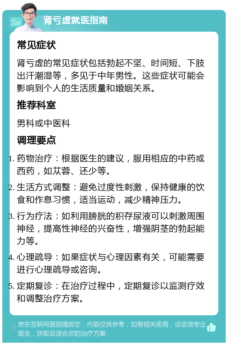 肾亏虚就医指南 常见症状 肾亏虚的常见症状包括勃起不坚、时间短、下肢出汗潮湿等，多见于中年男性。这些症状可能会影响到个人的生活质量和婚姻关系。 推荐科室 男科或中医科 调理要点 药物治疗：根据医生的建议，服用相应的中药或西药，如苁蓉、还少等。 生活方式调整：避免过度性刺激，保持健康的饮食和作息习惯，适当运动，减少精神压力。 行为疗法：如利用膀胱的积存尿液可以刺激周围神经，提高性神经的兴奋性，增强阴茎的勃起能力等。 心理疏导：如果症状与心理因素有关，可能需要进行心理疏导或咨询。 定期复诊：在治疗过程中，定期复诊以监测疗效和调整治疗方案。