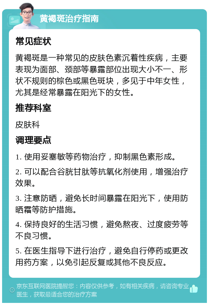 黄褐斑治疗指南 常见症状 黄褐斑是一种常见的皮肤色素沉着性疾病，主要表现为面部、颈部等暴露部位出现大小不一、形状不规则的棕色或黑色斑块，多见于中年女性，尤其是经常暴露在阳光下的女性。 推荐科室 皮肤科 调理要点 1. 使用妥塞敏等药物治疗，抑制黑色素形成。 2. 可以配合谷胱甘肽等抗氧化剂使用，增强治疗效果。 3. 注意防晒，避免长时间暴露在阳光下，使用防晒霜等防护措施。 4. 保持良好的生活习惯，避免熬夜、过度疲劳等不良习惯。 5. 在医生指导下进行治疗，避免自行停药或更改用药方案，以免引起反复或其他不良反应。