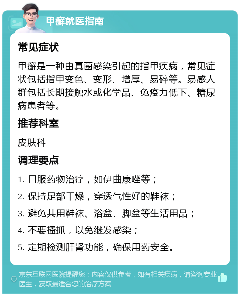 甲癣就医指南 常见症状 甲癣是一种由真菌感染引起的指甲疾病，常见症状包括指甲变色、变形、增厚、易碎等。易感人群包括长期接触水或化学品、免疫力低下、糖尿病患者等。 推荐科室 皮肤科 调理要点 1. 口服药物治疗，如伊曲康唑等； 2. 保持足部干燥，穿透气性好的鞋袜； 3. 避免共用鞋袜、浴盆、脚盆等生活用品； 4. 不要搔抓，以免继发感染； 5. 定期检测肝肾功能，确保用药安全。