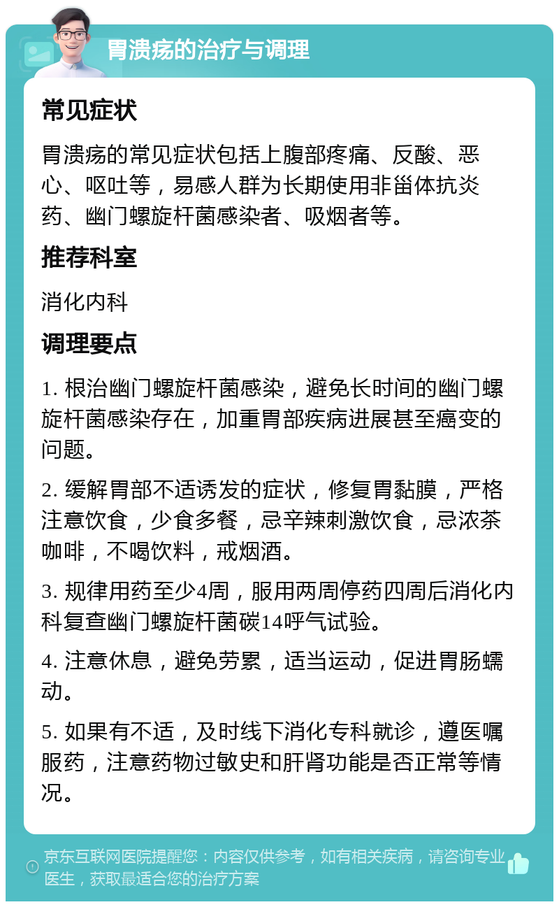 胃溃疡的治疗与调理 常见症状 胃溃疡的常见症状包括上腹部疼痛、反酸、恶心、呕吐等，易感人群为长期使用非甾体抗炎药、幽门螺旋杆菌感染者、吸烟者等。 推荐科室 消化内科 调理要点 1. 根治幽门螺旋杆菌感染，避免长时间的幽门螺旋杆菌感染存在，加重胃部疾病进展甚至癌变的问题。 2. 缓解胃部不适诱发的症状，修复胃黏膜，严格注意饮食，少食多餐，忌辛辣刺激饮食，忌浓茶咖啡，不喝饮料，戒烟酒。 3. 规律用药至少4周，服用两周停药四周后消化内科复查幽门螺旋杆菌碳14呼气试验。 4. 注意休息，避免劳累，适当运动，促进胃肠蠕动。 5. 如果有不适，及时线下消化专科就诊，遵医嘱服药，注意药物过敏史和肝肾功能是否正常等情况。