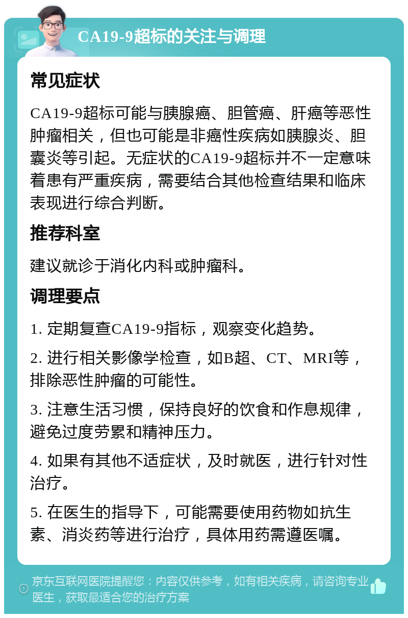 CA19-9超标的关注与调理 常见症状 CA19-9超标可能与胰腺癌、胆管癌、肝癌等恶性肿瘤相关，但也可能是非癌性疾病如胰腺炎、胆囊炎等引起。无症状的CA19-9超标并不一定意味着患有严重疾病，需要结合其他检查结果和临床表现进行综合判断。 推荐科室 建议就诊于消化内科或肿瘤科。 调理要点 1. 定期复查CA19-9指标，观察变化趋势。 2. 进行相关影像学检查，如B超、CT、MRI等，排除恶性肿瘤的可能性。 3. 注意生活习惯，保持良好的饮食和作息规律，避免过度劳累和精神压力。 4. 如果有其他不适症状，及时就医，进行针对性治疗。 5. 在医生的指导下，可能需要使用药物如抗生素、消炎药等进行治疗，具体用药需遵医嘱。