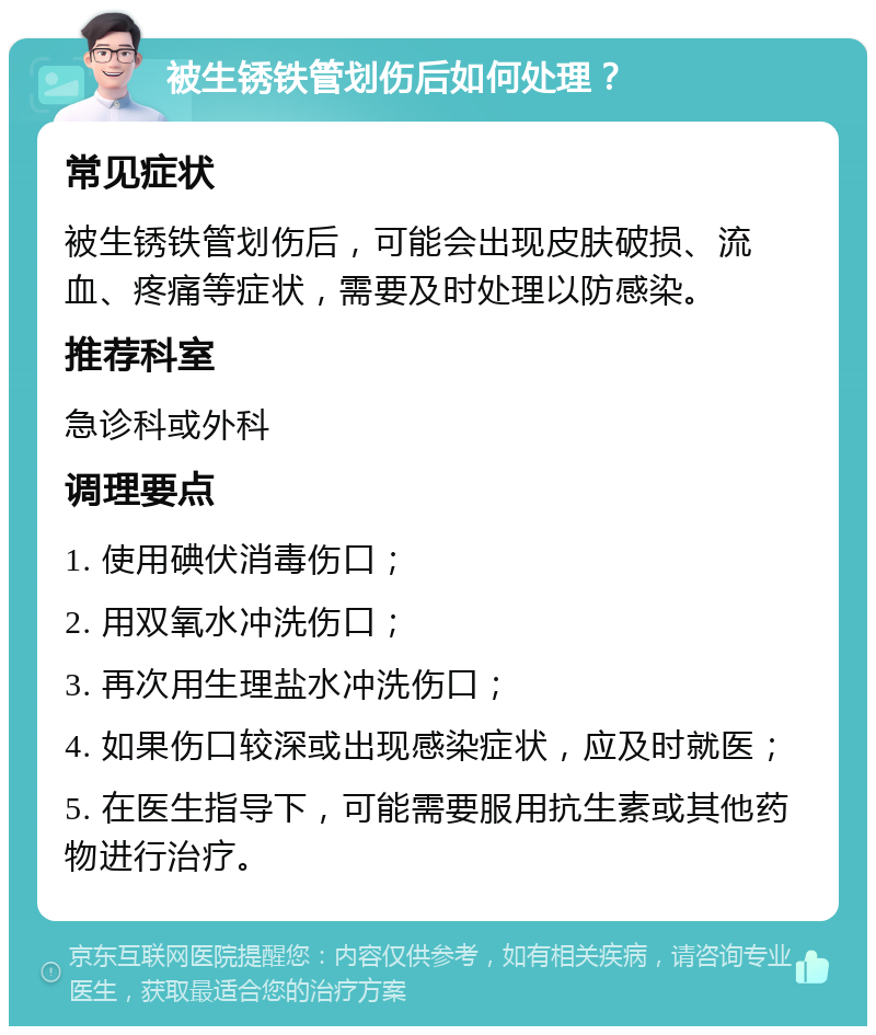 被生锈铁管划伤后如何处理？ 常见症状 被生锈铁管划伤后，可能会出现皮肤破损、流血、疼痛等症状，需要及时处理以防感染。 推荐科室 急诊科或外科 调理要点 1. 使用碘伏消毒伤口； 2. 用双氧水冲洗伤口； 3. 再次用生理盐水冲洗伤口； 4. 如果伤口较深或出现感染症状，应及时就医； 5. 在医生指导下，可能需要服用抗生素或其他药物进行治疗。