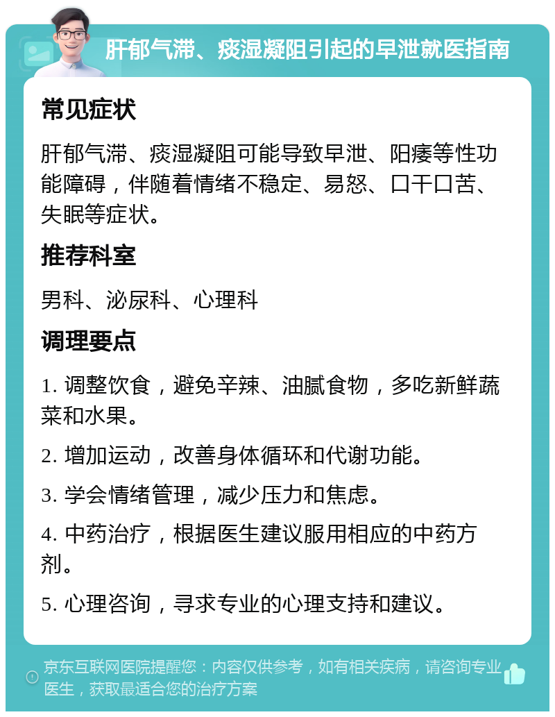 肝郁气滞、痰湿凝阻引起的早泄就医指南 常见症状 肝郁气滞、痰湿凝阻可能导致早泄、阳痿等性功能障碍，伴随着情绪不稳定、易怒、口干口苦、失眠等症状。 推荐科室 男科、泌尿科、心理科 调理要点 1. 调整饮食，避免辛辣、油腻食物，多吃新鲜蔬菜和水果。 2. 增加运动，改善身体循环和代谢功能。 3. 学会情绪管理，减少压力和焦虑。 4. 中药治疗，根据医生建议服用相应的中药方剂。 5. 心理咨询，寻求专业的心理支持和建议。