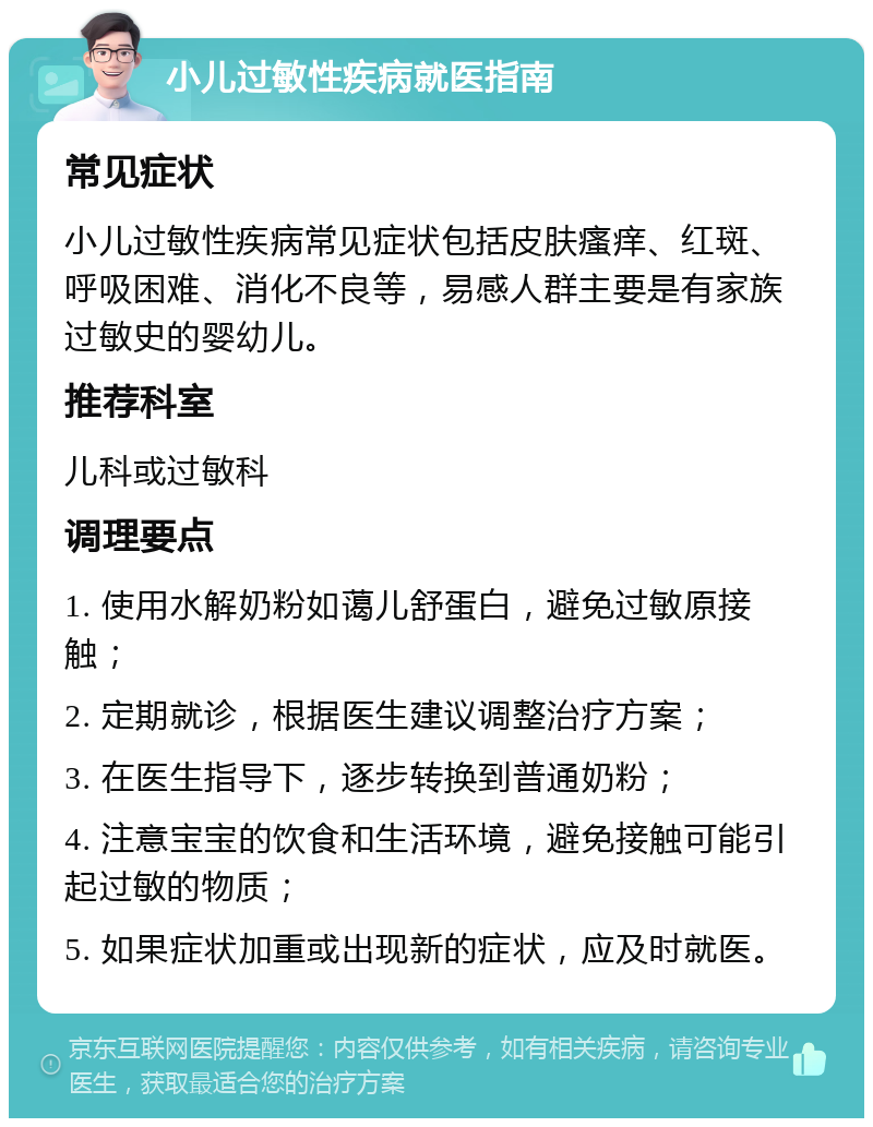 小儿过敏性疾病就医指南 常见症状 小儿过敏性疾病常见症状包括皮肤瘙痒、红斑、呼吸困难、消化不良等，易感人群主要是有家族过敏史的婴幼儿。 推荐科室 儿科或过敏科 调理要点 1. 使用水解奶粉如蔼儿舒蛋白，避免过敏原接触； 2. 定期就诊，根据医生建议调整治疗方案； 3. 在医生指导下，逐步转换到普通奶粉； 4. 注意宝宝的饮食和生活环境，避免接触可能引起过敏的物质； 5. 如果症状加重或出现新的症状，应及时就医。