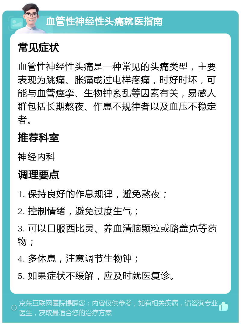 血管性神经性头痛就医指南 常见症状 血管性神经性头痛是一种常见的头痛类型，主要表现为跳痛、胀痛或过电样疼痛，时好时坏，可能与血管痉挛、生物钟紊乱等因素有关，易感人群包括长期熬夜、作息不规律者以及血压不稳定者。 推荐科室 神经内科 调理要点 1. 保持良好的作息规律，避免熬夜； 2. 控制情绪，避免过度生气； 3. 可以口服西比灵、养血清脑颗粒或路盖克等药物； 4. 多休息，注意调节生物钟； 5. 如果症状不缓解，应及时就医复诊。