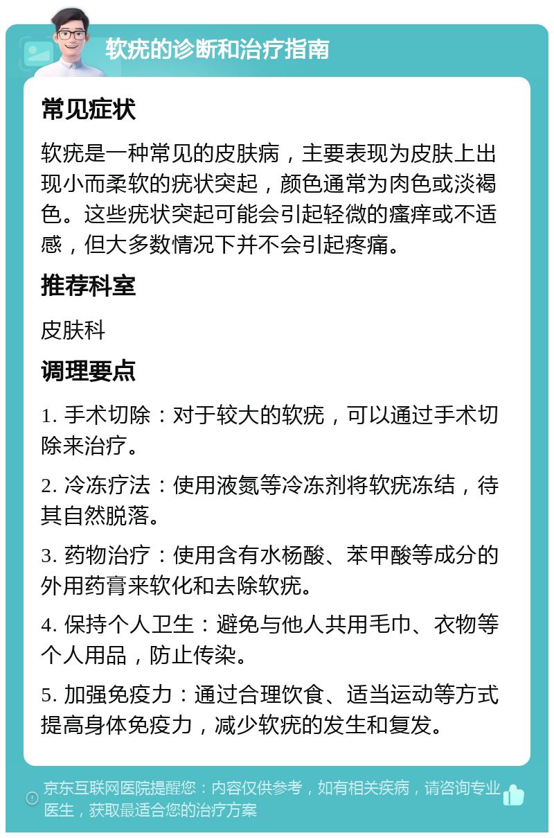 软疣的诊断和治疗指南 常见症状 软疣是一种常见的皮肤病，主要表现为皮肤上出现小而柔软的疣状突起，颜色通常为肉色或淡褐色。这些疣状突起可能会引起轻微的瘙痒或不适感，但大多数情况下并不会引起疼痛。 推荐科室 皮肤科 调理要点 1. 手术切除：对于较大的软疣，可以通过手术切除来治疗。 2. 冷冻疗法：使用液氮等冷冻剂将软疣冻结，待其自然脱落。 3. 药物治疗：使用含有水杨酸、苯甲酸等成分的外用药膏来软化和去除软疣。 4. 保持个人卫生：避免与他人共用毛巾、衣物等个人用品，防止传染。 5. 加强免疫力：通过合理饮食、适当运动等方式提高身体免疫力，减少软疣的发生和复发。