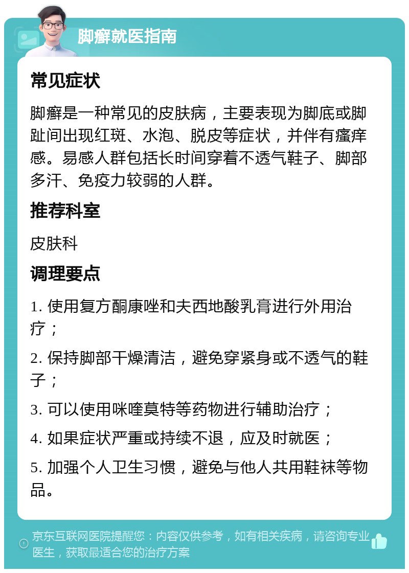 脚癣就医指南 常见症状 脚癣是一种常见的皮肤病，主要表现为脚底或脚趾间出现红斑、水泡、脱皮等症状，并伴有瘙痒感。易感人群包括长时间穿着不透气鞋子、脚部多汗、免疫力较弱的人群。 推荐科室 皮肤科 调理要点 1. 使用复方酮康唑和夫西地酸乳膏进行外用治疗； 2. 保持脚部干燥清洁，避免穿紧身或不透气的鞋子； 3. 可以使用咪喹莫特等药物进行辅助治疗； 4. 如果症状严重或持续不退，应及时就医； 5. 加强个人卫生习惯，避免与他人共用鞋袜等物品。