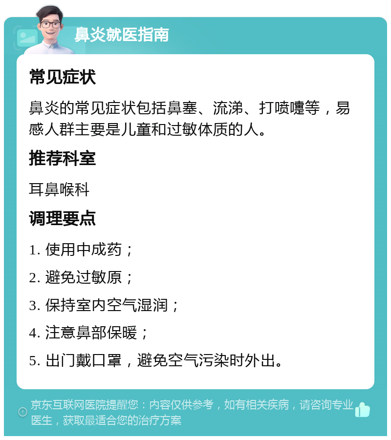 鼻炎就医指南 常见症状 鼻炎的常见症状包括鼻塞、流涕、打喷嚏等，易感人群主要是儿童和过敏体质的人。 推荐科室 耳鼻喉科 调理要点 1. 使用中成药； 2. 避免过敏原； 3. 保持室内空气湿润； 4. 注意鼻部保暖； 5. 出门戴口罩，避免空气污染时外出。