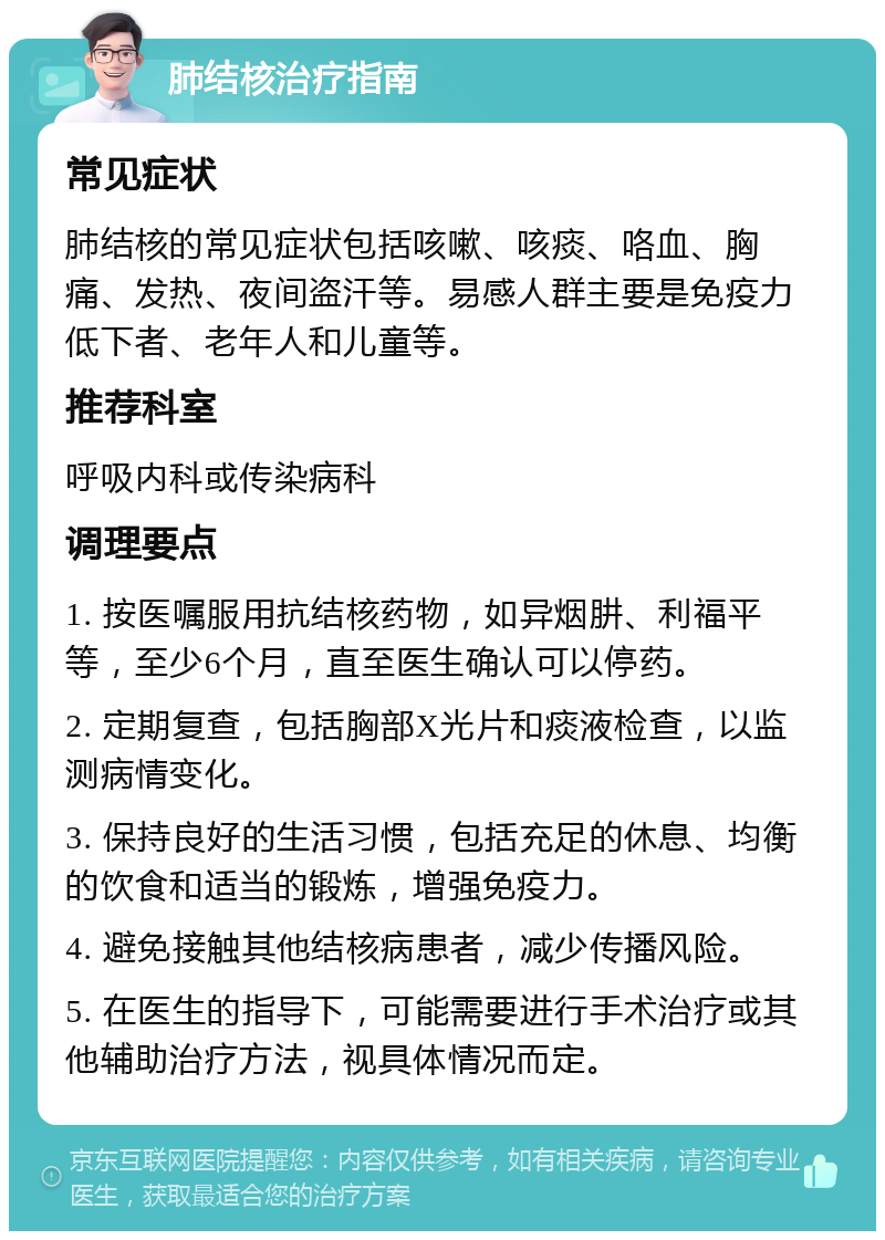 肺结核治疗指南 常见症状 肺结核的常见症状包括咳嗽、咳痰、咯血、胸痛、发热、夜间盗汗等。易感人群主要是免疫力低下者、老年人和儿童等。 推荐科室 呼吸内科或传染病科 调理要点 1. 按医嘱服用抗结核药物，如异烟肼、利福平等，至少6个月，直至医生确认可以停药。 2. 定期复查，包括胸部X光片和痰液检查，以监测病情变化。 3. 保持良好的生活习惯，包括充足的休息、均衡的饮食和适当的锻炼，增强免疫力。 4. 避免接触其他结核病患者，减少传播风险。 5. 在医生的指导下，可能需要进行手术治疗或其他辅助治疗方法，视具体情况而定。