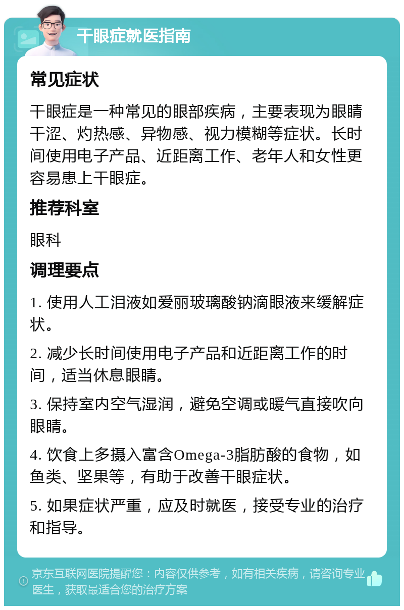 干眼症就医指南 常见症状 干眼症是一种常见的眼部疾病，主要表现为眼睛干涩、灼热感、异物感、视力模糊等症状。长时间使用电子产品、近距离工作、老年人和女性更容易患上干眼症。 推荐科室 眼科 调理要点 1. 使用人工泪液如爱丽玻璃酸钠滴眼液来缓解症状。 2. 减少长时间使用电子产品和近距离工作的时间，适当休息眼睛。 3. 保持室内空气湿润，避免空调或暖气直接吹向眼睛。 4. 饮食上多摄入富含Omega-3脂肪酸的食物，如鱼类、坚果等，有助于改善干眼症状。 5. 如果症状严重，应及时就医，接受专业的治疗和指导。