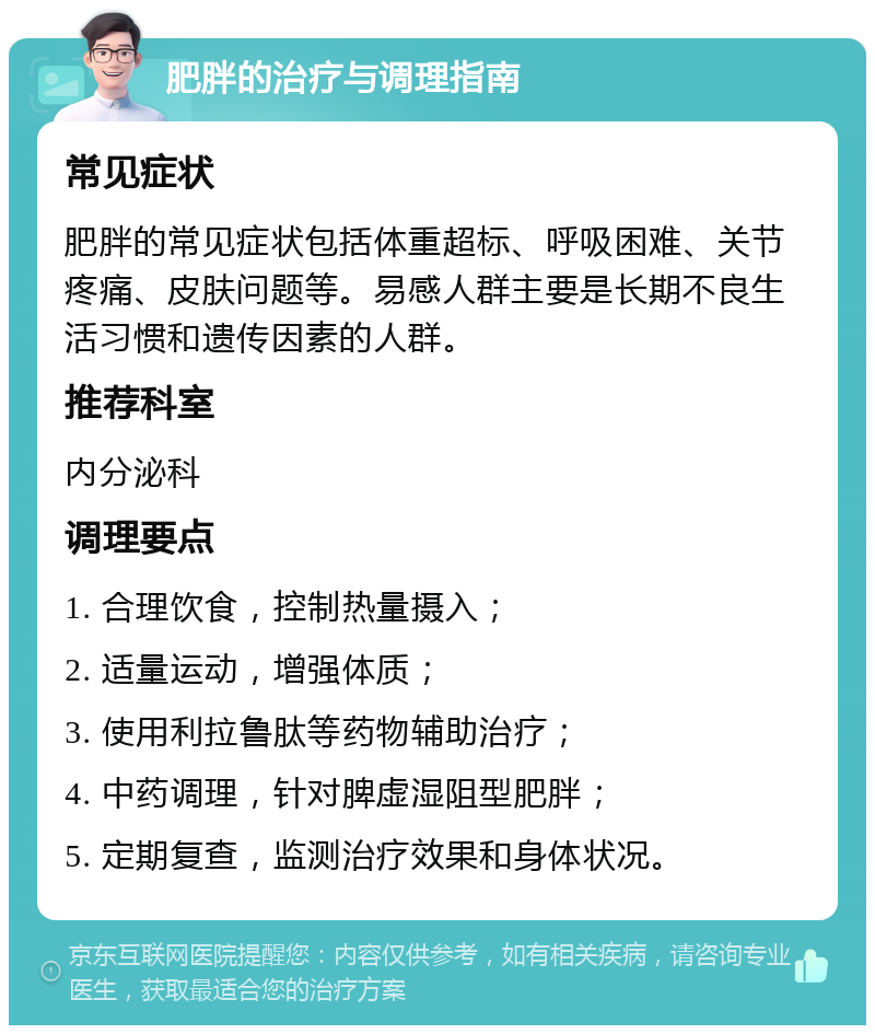 肥胖的治疗与调理指南 常见症状 肥胖的常见症状包括体重超标、呼吸困难、关节疼痛、皮肤问题等。易感人群主要是长期不良生活习惯和遗传因素的人群。 推荐科室 内分泌科 调理要点 1. 合理饮食，控制热量摄入； 2. 适量运动，增强体质； 3. 使用利拉鲁肽等药物辅助治疗； 4. 中药调理，针对脾虚湿阻型肥胖； 5. 定期复查，监测治疗效果和身体状况。