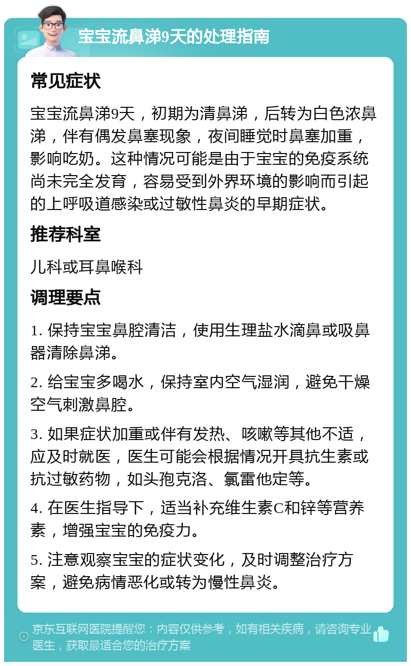 宝宝流鼻涕9天的处理指南 常见症状 宝宝流鼻涕9天，初期为清鼻涕，后转为白色浓鼻涕，伴有偶发鼻塞现象，夜间睡觉时鼻塞加重，影响吃奶。这种情况可能是由于宝宝的免疫系统尚未完全发育，容易受到外界环境的影响而引起的上呼吸道感染或过敏性鼻炎的早期症状。 推荐科室 儿科或耳鼻喉科 调理要点 1. 保持宝宝鼻腔清洁，使用生理盐水滴鼻或吸鼻器清除鼻涕。 2. 给宝宝多喝水，保持室内空气湿润，避免干燥空气刺激鼻腔。 3. 如果症状加重或伴有发热、咳嗽等其他不适，应及时就医，医生可能会根据情况开具抗生素或抗过敏药物，如头孢克洛、氯雷他定等。 4. 在医生指导下，适当补充维生素C和锌等营养素，增强宝宝的免疫力。 5. 注意观察宝宝的症状变化，及时调整治疗方案，避免病情恶化或转为慢性鼻炎。