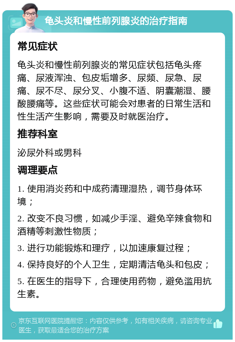 龟头炎和慢性前列腺炎的治疗指南 常见症状 龟头炎和慢性前列腺炎的常见症状包括龟头疼痛、尿液浑浊、包皮垢增多、尿频、尿急、尿痛、尿不尽、尿分叉、小腹不适、阴囊潮湿、腰酸腰痛等。这些症状可能会对患者的日常生活和性生活产生影响，需要及时就医治疗。 推荐科室 泌尿外科或男科 调理要点 1. 使用消炎药和中成药清理湿热，调节身体环境； 2. 改变不良习惯，如减少手淫、避免辛辣食物和酒精等刺激性物质； 3. 进行功能锻炼和理疗，以加速康复过程； 4. 保持良好的个人卫生，定期清洁龟头和包皮； 5. 在医生的指导下，合理使用药物，避免滥用抗生素。